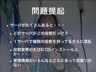 問題提起
• サーバがたくさんあると・・・
 • どのサーバがどの役割だっけ？
 • １サーバで複数の役割を持ってるさらに混乱
 • 役割変更のたびにOSインストールと
   か・・・
• 管理情報がいろんなところにあって収集つか
  ない
 
