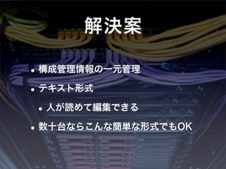 解決案

• 構成管理情報の一元管理
• テキスト形式
 • 人が読めて編集できる
• 数十台ならこんな簡単な形式でもOK
 