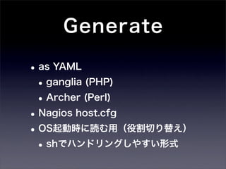 Generate

• as YAML
 • ganglia (PHP)
 • Archer (Perl)
• Nagios host.cfg
• OS起動時に読む用（役割切り替え）
 • shでハンドリングしやすい形式
 