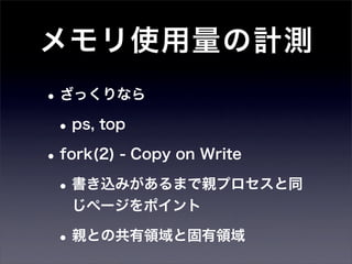 メモリ使用量の計測
• ざっくりなら
 • ps, top
• fork(2) - Copy on Write
 • 書き込みがあるまで親プロセスと同
  じページをポイント

 • 親との共有領域と固有領域
 