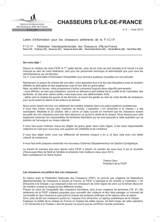des Chasseurs d’Ile-de-France

CHASSEURS D’ÎLE-DE-FRANCE
n° 2 – hiver 2013

F.I.C.I.F.

Lettre d’information pour les chasseurs adhérents de la F I C I F
F I C I F : Fédération Interdépartementale des Chasseurs d’Île-de-France

Paris (75) , Yvelines (78) , Essonne (91) , Hauts-de-Seine (92) , Seine-Saint-Denis (93) , Val-de-Marne (94) , Val-d’Oise (95).

_______________________________________________________________________________________________

Six mois déjà !
er

Depuis la création de notre FICIF le 1 juillet dernier, près de six mois se sont écoulés et le travail n’a pas
manqué au sein de notre fédération, tant pour les personnels technique et administratif que pour tous les
administrateurs qui ont été élus.
Ce n° 2 de notre lettre d’information trimestrielle vous donnera quelques nouvelles sur nos activités.
Maintenant, la saison de chasse bat son plein, nous apportant tout à la fois des déceptions avec la situation
affaiblie du petit gibier et des espérances avec le bon état du grand gibier.
Mais, au-delà du terrain, notre programme d’action comprend toujours deux objectifs permanents :
- nous affirmer, en tant que chasseurs, comme un élément à part entière de la ruralité et de l’animation des
territoires, et cela avec calme certes, mais aussi avec une détermination forte,
- attirer vers la chasse les jeunes et les femmes, et savoir les garder au sein de notre famille de chasseurs
pour qu’ils soient la relève et les acteurs de demain.
Nous avons besoin de tous nos adhérents de manière solidaire dans nos préoccupations quotidiennes.
Il nous faut mener encore plus d’actions de terrain. L’opération « Un dimanche à la chasse » a été
exemplaire. Réalisée le 20 octobre, elle a connu un beau succès en montrant que les chasseurs savent
accueillir les non chasseurs pour leur faire découvrir ce qu’est la vérité de la chasse. Nous devons pour cela
largement remercier les responsables de territoires franciliens qui se sont associés à cette opération qui va
prendre de l’envergure au niveau national.
Il nous faut aussi maîtriser mieux les dégâts de grand gibier dans notre région. C’est notre responsabilité
collective et c’est pour nous tous une question de crédibilité et de confiance.
Il nous faut régler entre nous nos différends de territoire, lorsqu’il y en a, et faire cela avec une réelle
volonté de consensus.
Il nous faut enfin préparer ensemble nos nouveaux Schémas Départementaux de Gestion Cynégétique.
Le travail ne manque pas pour lequel notre FICIF a besoin du soutien de vous tous à qui je souhaite
d’heureuses fêtes de Noël en familles et présente mes meilleurs vœux pour 2014.
Bien cordialement en Saint-Hubert.
Thierry Clerc
Président de la FICIF
Les chasseurs accueillent des non chasseurs
En liaison avec la Fédération Nationale des Chasseurs (FNC), et comme une vingtaine de fédérations
départementales de chasseurs à travers la France, la FICIF a participé le 20 octobre à l’opération « Un
Dimanche à la Chasse » qui proposait à des non chasseurs de notre région de venir sur le terrain découvrir
de manière vivante la chasse et ses différents modes.
Preuve du sens de l’hospitalité des chasseurs franciliens, plus d’une vingtaine de territoires (78, 91, 95)
adhérents de la FICIF s’étaient proposés pour accueillir des visiteurs et leur faire partager un moment de
convivialité en leur montrant à quel point la chasse est porteuse d’éthique et de valeurs dans la nature.
Ainsi, près de 80 non chasseurs auront eu, l’espace d’un dimanche, un aperçu authentique de la chasse.
Expliquer la réalité de la chasse en France et chasser les idées reçues, tel était l’enjeu de cette opération
« Un dimanche à la Chasse » dont le succès ne pourra que se confirmer l’année prochaine.

 