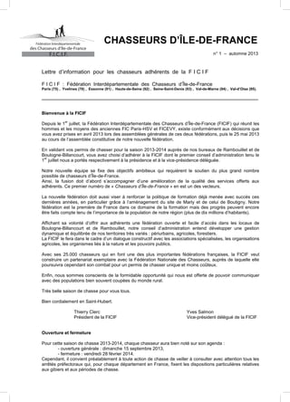 des Chasseurs d’Ile-de-France

CHASSEURS D’ÎLE-DE-FRANCE
n° 1 – automne 2013

F.I.C.I.F.

Lettre d’information pour les chasseurs adhérents de la F I C I F
F I C I F : Fédération Interdépartementale des Chasseurs d’Île-de-France

Paris (75) , Yvelines (78) , Essonne (91) , Hauts-de-Seine (92) , Seine-Saint-Denis (93) , Val-de-Marne (94) , Val-d’Oise (95).

_______________________________________________________________________________________________

Bienvenue à la FICIF
er

Depuis le 1 juillet, la Fédération Interdépartementale des Chasseurs d’Île-de-France (FICIF) qui réunit les
hommes et les moyens des anciennes FIC Paris-HSV et FICEVY, existe conformément aux décisions que
vous avez prises en avril 2013 lors des assemblées générales de ces deux fédérations, puis le 25 mai 2013
au cours de l’assemblée constitutive de notre nouvelle fédération.
En validant vos permis de chasser pour la saison 2013-2014 auprès de nos bureaux de Rambouillet et de
Boulogne-Billancourt, vous avez choisi d’adhérer à la FICIF dont le premier conseil d’administration tenu le
er
1 juillet nous a portés respectivement à la présidence et à la vice-présidence déléguée.
Notre nouvelle équipe se fixe des objectifs ambitieux qui requièrent le soutien du plus grand nombre
possible de chasseurs d’Île-de-France.
Ainsi, la fusion doit d’abord s’accompagner d’une amélioration de la qualité des services offerts aux
adhérents. Ce premier numéro de « Chasseurs d’Île-de-France » en est un des vecteurs.
La nouvelle fédération doit aussi viser à renforcer la politique de formation déjà menée avec succès ces
dernières années, en particulier grâce à l’aménagement du site de Marly et de celui de Boutigny. Notre
fédération est la première de France dans ce domaine de la formation mais des progrès peuvent encore
être faits compte tenu de l’importance de la population de notre région (plus de dix millions d’habitants).
Affichant sa volonté d’offrir aux adhérents une fédération ouverte et facile d’accès dans les locaux de
Boulogne-Billancourt et de Rambouillet, notre conseil d’administration entend développer une gestion
dynamique et équilibrée de nos territoires très variés : périurbains, agricoles, forestiers.
La FICIF le fera dans le cadre d’un dialogue constructif avec les associations spécialisées, les organisations
agricoles, les organismes liés à la nature et les pouvoirs publics.
Avec ses 25.000 chasseurs qui en font une des plus importantes fédérations françaises, la FICIF veut
construire un partenariat exemplaire avec la Fédération Nationale des Chasseurs, auprès de laquelle elle
poursuivra cependant son combat pour un permis de chasser unique et moins coûteux.
Enfin, nous sommes conscients de la formidable opportunité qui nous est offerte de pouvoir communiquer
avec des populations bien souvent coupées du monde rural.
Très belle saison de chasse pour vous tous.
Bien cordialement en Saint-Hubert.
Thierry Clerc
Président de la FICIF

Yves Salmon
Vice-président délégué de la FICIF

Ouverture et fermeture
Pour cette saison de chasse 2013-2014, chaque chasseur aura bien noté sur son agenda :
- ouverture générale : dimanche 15 septembre 2013,
- fermeture : vendredi 28 février 2014.
Cependant, il convient préalablement à toute action de chasse de veiller à consulter avec attention tous les
arrêtés préfectoraux qui, pour chaque département en France, fixent les dispositions particulières relatives
aux gibiers et aux périodes de chasse.

 