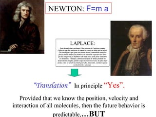 NEWTON: F=m a 
LAPLACE: 
Nous devons donc envisager l'état présent de l'universe comme 
l'effet de son état antérieur et comme la cause de delui qui va suivre. 
Une intelligence qui, pour un instant donné, connaîtrait toutes les 
forces dont la nature est animée et la situation respective des êtres 
qui las composent, si d'ailleurs elle était assez vaste pour soumettre 
ces données à l'Analyse, embrasserait dans la même formule les 
mouvements des plus grands corps de l'univers et ceux du plus lèger 
atome : rien ne serait incertain pour elle, et l'avenir, comme le passé, 
serait présent à ses yeux. 
“Translation” In principle “Yes”. 
Provided that we know the position, velocity and 
interaction of all molecules, then the future behavior is 
predictable,…BUT 
 