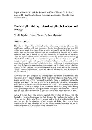 Paper presented at the Pike Seminar in Vaasa, Finland 25.9.2014, arranged by the Ostrobothnian Fisheries Association (Österbottens Fiskarförbund) 
Tactical pike fishing related to pike behaviour and ecology 
Neville Fickling, Editor, Pike and Predator Magazine 
INTRODUCTION 
The pike is a teleost fish, and therefore, in evolutionary terms less advanced than amphibians, reptiles, birds and mammals. Despite this, having evolved over 200 million years ago it is without doubt a highly successful species. It has survived longer than the dinosaurs. That success has been based on instinct and a limited ability to learn. We as anglers do not fully understand the extent of that ability to learn, but a pike certainly knows where it is, knows by instinct and its physiology when to breed and the endocrine and nervous system dictates whether or not a pike is hungry or not. If a pike is hungry its instinctive behaviour and form enables it to satiate that hunger. A complex biological machine, yes, but one we as anglers should have little difficulty in understanding. Unfortunately we live in air while a pike lives in water. We are more or less excluded from the watery world without the benefit of complex diving equipment and I doubt if a pike is at all bothered what is going on in our environment. 
In order to catch pike using rod and line angling we have to try and understand pike behaviour. As I’ve already implied direct observation of pike is rare. Why is this? Young juvenile pike of 5 to 10cm can frequently be found in weed cover and can be watched quite easily. As soon as pike get to a certain size most move out to open water habitats where they remain invisible to us. Even 3 metres of otherwise clear looking water is not clear enough to see the bottom. So we are fishing blind. Adding to our problems pike are not evenly distributed throughout a watercourse. There will be a few areas where there are lots of pike and a lot of areas where there are no pike. 
Before I explain how pike anglers approach the problem of finding the pike themselves I need to demonstrate one fact. Some of the very best pike anglers in the UK do not have University degrees, are not nuclear physicist and certainly did not have any part in the discovery of the structure of DNA. They have a basic understanding of pike behaviour, do not try to over complicate things and for all intents and purposes do the obvious things when they fish. 
 
