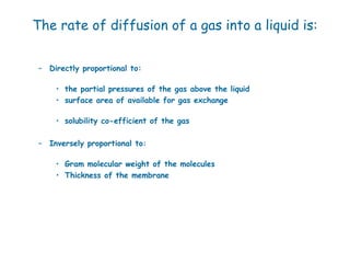 The rate of diffusion of a gas into a liquid is:


 – Directly proportional to:

     • the partial pressures of the gas above the liquid
     • surface area of available for gas exchange

     • solubility co-efficient of the gas

 – Inversely proportional to:

     • Gram molecular weight of the molecules
     • Thickness of the membrane
 
