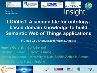 LOV4IoT: A second life for ontology-
based domain knowledge to build
Semantic Web of Things applications
FiCloud 22-24 August 2016,Vienna, Austria
Amelie Gyrard, Insight, Ireland
Christian Bonnet, Eurecom, France
Karima Boudaoud, University of Nice Sophia Antipolis France
Martin Serrano, Insight, Ireland
 