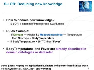 Demo paper: Helping IoT application developers with Sensor-based Linked Open
Rules [Gyrard et al., ISWC 2014, SSN workshop]
S-LOR: Deducing new knowledge
• How to deduce new knowledge?
– S-LOR: a dataset of interoperable SWRL rules
• Rules example:
– If Domain == Health && MeasurementType == Temperature
then NewType = BodyTemperature
– If BodyTemperature > 38,7°C then “Fever”
• BodyTemperature and Fever are already described in
domain ontologies or datasets!
12
 