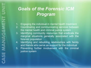 1. Engaging the individual in mental health treatment
2. Coordinating and communicating services between
the mental health and criminal justice system
3. Identifying community resources that eradicate the
marginal situations generally associated with the
forensic population
4. Identifying and rebuilding relationships with family
and friends who serve as support for the individual
5. Preventing further involvement with the criminal
justice system
Goals of the Forensic ICM
Program
 
