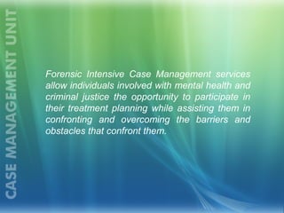 Forensic Intensive Case Management services
allow individuals involved with mental health and
criminal justice the opportunity to participate in
their treatment planning while assisting them in
confronting and overcoming the barriers and
obstacles that confront them.
 
