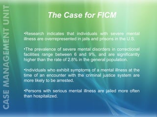 The Case for FICM
•Research indicates that individuals with severe mental
illness are overrepresented in jails and prisons in the U.S.
•The prevalence of severe mental disorders in correctional
facilities range between 6 and 9%, and are significantly
higher than the rate of 2.8% in the general population.
•Individuals who exhibit symptoms of a mental illness at the
time of an encounter with the criminal justice system are
more likely to be arrested.
•Persons with serious mental illness are jailed more often
than hospitalized.
 