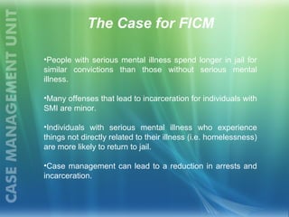 The Case for FICM
•People with serious mental illness spend longer in jail for
similar convictions than those without serious mental
illness.
•Many offenses that lead to incarceration for individuals with
SMI are minor.
•Individuals with serious mental illness who experience
things not directly related to their illness (i.e. homelessness)
are more likely to return to jail.
•Case management can lead to a reduction in arrests and
incarceration.
 