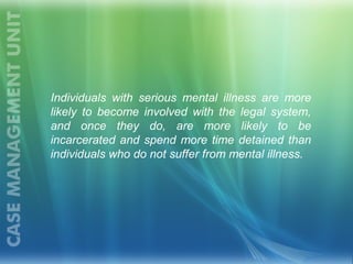 Individuals with serious mental illness are more
likely to become involved with the legal system,
and once they do, are more likely to be
incarcerated and spend more time detained than
individuals who do not suffer from mental illness.
 