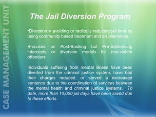 •Diversion = avoiding or radically reducing jail time by
using community based treatment and an alternative
•Focuses on Post-Booking but Pre-Sentencing
intercepts or diversion models for non-violent
offenders
Individuals suffering from mental illness have been
diverted from the criminal justice system, have had
their charges reduced, or served a decreased
sentence due to the coordination of services between
the mental health and criminal justice systems. To
date, more than 10,000 jail days have been saved due
to these efforts.
The Jail Diversion Program
 