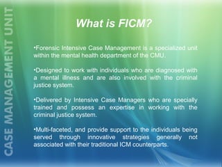 What is FICM?
•Forensic Intensive Case Management is a specialized unit
within the mental health department of the CMU.
•Designed to work with individuals who are diagnosed with
a mental illness and are also involved with the criminal
justice system.
•Delivered by Intensive Case Managers who are specially
trained and possess an expertise in working with the
criminal justice system.
•Multi-faceted, and provide support to the individuals being
served through innovative strategies generally not
associated with their traditional ICM counterparts.
 