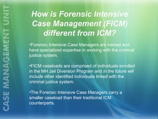 •Forensic Intensive Case Managers are trained and
have specialized expertise in working with the criminal
justice system.
•FICM caseloads are comprised of individuals enrolled
in the MH Jail Diversion Program and in the future will
include other identified individuals linked with the
criminal justice system.
•The Forensic Intensive Case Managers carry a
smaller caseload than their traditional ICM
counterparts.
How is Forensic Intensive
Case Management (FICM)
different from ICM?
 