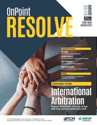 TM
THE MEDIATION AND
CONCILIATION NETWORK
TM
FEDERATION OF INTEGRATED
CONFLICT MANAGEMENT
OnPoint
RESOLVE
The ofﬁcial Newsletter of the Federation of Integrated Conﬂict
Management (FICM) and The Mediation and Conciliation Network (MCN).
FICM-MCN
NEWSLETTER
International
ArbitrationDispute Resolution Coming of Age
with International Arbitration Hub
AUGUST
2018
ISSUE 1
FEATURED STORY
New Global Council Members
WELCOME
WHY TO MEDIATE
LITIGOUS SOCIETY
POWER BALANCING
VOLUME 1
Are we hardwired to adversarial struggle?
Understanding Conﬂict Patterns
Getting the other side to mediation table
TATA Housing signs up Consumer
Ombudsman Scheme
INTERNATIONAL
NEWS
 