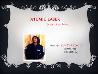 ATOMIC LASER
Made by:- KUNWAR SINGH
1300331015
EC (IIISEM)
(a type of gas laser)
 