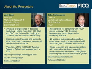 About the PresentersJoel BookPrincipal,Marketing Research & Education GroupExactTarget, Inc. John KoltonowskiDirectorMarketing Solutions Retail/CPG PracticeFICO 30 years of experience in database marketing. Helped more than 100 BtoB and BtoC use data and technology to communicate and sell more effectively