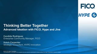 Thinking Better Together 
Advanced Ideation with FICO, Hype and Jive 
Candida Rodriguez 
Enterprise Community Manager, FICO 
Hutch Carpenter 
Strategic Consultant, HYPE Innovation 
© 2014 Fair Isaac Corporation. 
This presentation is provided for the recipient only and cannot be reproduced or shared without Fair Isaac Corporation’s express consent. 
 