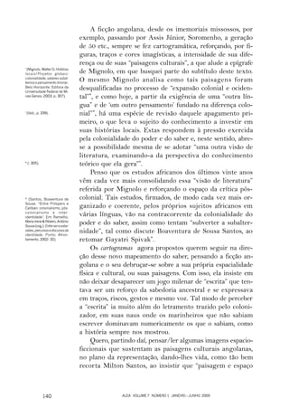A ficção angolana, desde os imemoriais missossos, por
                                   exemplo, passando por Assis Júnior, Soromenho, a geração
                                   de 50 etc., sempre se fez cartogramática, reforçando, por fi-
                                   guras, traços e cores imagísticas, a intensidade de sua dife-
                                   rença ou de suas “paisagens culturais”, a que alude a epígrafe
*
  (Mignolo, Walter D. Histórias
locais/Projetos globais:           de Mignolo, em que busquei parte do subtítulo deste texto.
colonialidade, saberes subal-
ternos e pensamento liminar.
                                   O mesmo Mignolo analisa como tais paisagens foram
Belo Horizonte: Editora da
Universidade Federal de Mi-
                                   desqualificadas no processo de “expansão colonial e ociden-
nas Gerais, 2003, p. 307).         tal”*, e como hoje, a partir da exigência de uma “outra lín-
                                   gua” e de ‘um outro pensamento’ fundado na diferença colo-
*
    (Ibid., p. 339).               nial”*, há uma espécie de revisão daquele apagamento pri-
                                   meiro, o que leva o sujeito do conhecimento a investir em
                                   suas histórias locais. Estas respondem à pressão exercida
                                   pela colonialidade do poder e do saber e, neste sentido, abre-
                                   se a possibilidade mesma de se adotar “uma outra visão de
                                   literatura, examinando-a da perspectiva do conhecimento
* (: 305).                         teórico que ela gera”*.
                                        Penso que os estudos africanos dos últimos vinte anos
                                   vêm cada vez mais consolidando essa “visão de literatura”
                                   referida por Mignolo e reforçando o espaço da crítica pós-
* (Santos, Boaventura de           colonial. Tais estudos, firmados, de modo cada vez mais or-
Sousa. “Entre Próspero e
Caliban: colonialismo, pós-        ganizado e coerente, pelos próprios sujeitos africanos em
colonialismo e inter-
identidade”. Em: Ramalho,
                                   várias línguas, vão na contracorrente da colonialidade do
Maria Irene & Ribeiro, António
Sousa (org.). Entre ser e estar:
                                   poder e do saber, assim como tentam “subverter a subalter-
raízes, percursos e discursos da
identidade. Porto: Afron-
                                   nidade”, tal como discute Boaventura de Sousa Santos, ao
tamento, 2002: 32).                retomar Gayatri Spivak*.
                                        Os cartogramas agora propostos querem seguir na dire-
                                   ção desse novo mapeamento do saber, pensando a ficção an-
                                   golana e o seu debruçar-se sobre a sua própria espacialidade
                                   física e cultural, ou suas paisagens. Com isso, ela insiste em
                                   não deixar desaparecer um jogo milenar de “escrita” que ten-
                                   tava ser um reforço da sabedoria ancestral e se expressava
                                   em traços, riscos, gestos e mesmo voz. Tal modo de perceber
                                   a “escrita” ia muito além do letramento trazido pelo coloni-
                                   zador, em suas naus onde os marinheiros que não sabiam
                                   escrever dominavam numericamente os que o sabiam, como
                                   a história sempre nos mostrou.
                                        Quero, partindo daí, pensar/ler algumas imagens espacio-
                                   ficcionais que sustentam as paisagens culturais angolanas,
                                   no plano da representação, dando-lhes vida, como tão bem
                                   recorta Milton Santos, ao insistir que “paisagem e espaço



               140                                ALEA VOLUME 7 NÚMERO 1 JANEIRO – JUNHO 2005
 