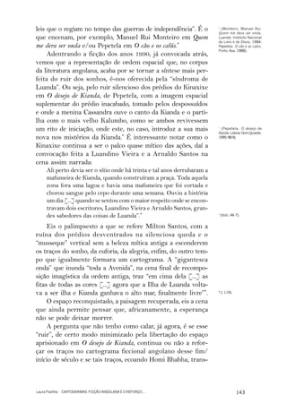 leis que o regiam no tempo das guerras de independência”. É o             *
                                                                            (Monteiro, Manuel Rui.
                                                                          Quem me dera ser onda.
que encenam, por exemplo, Manuel Rui Monteiro em Quem                     Luanda: Instituto Nacional
                                                                          do Livro e do Disco, 1984;
me dera ser onda e/ou Pepetela em O cão e os calús.*                      Pepetela. O cão e as calús.
                                                                          Porto: Asa, 1988).
     Adentrando a ficção dos anos 1990, já convocada atrás,
vemos que a representação de ordem espacial que, no corpus
da literatura angolana, acaba por se tornar a síntese mais per-
feita do ruir dos sonhos, é-nos oferecida pela “síndroma de
Luanda”. Ou seja, pelo ruir silencioso dos prédios do Kinaxixe
em O desejo de Kianda, de Pepetela, com a imagem espacial
suplementar do prédio inacabado, tomado pelos despossuídos
e onde a menina Cassandra ouve o canto da Kianda e o parti-
lha com o mais velho Kalumbo, como se ambos revivessem
um rito de iniciação, onde este, no caso, introduz a sua mais             *
                                                                            (Pepetela. O desejo de
                                                                          Kianda. Lisboa: Dom Quixote,
nova nos mistérios da Kianda.* É interessante notar como o                1995: 98-9).

Kinaxixe continua a ser o palco quase mítico das ações, daí a
convocação feita a Luandino Vieira e a Arnaldo Santos na
cena assim narrada:
     Ali perto devia ser o sítio onde há trinta e tal anos derrubaram a
     mafumeira de Kianda, quando construíram a praça. Toda aquela
     zona fora uma lagoa e havia uma mafumeira que foi cortada e
     chorou sangue pelo cepo durante uma semana. Ouviu a história
     um dia [...] quando se sentou com o maior respeito onde se encon-
     travam dois escritores, Luandino Vieira e Arnaldo Santos, gran-
     des sabedores das coisas de Luanda”.*                                *
                                                                              (Ibid.: 46-7).


     Eis o palimpsesto a que se refere Milton Santos, com a
ruína dos prédios desventrados na silenciosa queda e o
“musseque” vertical sem a beleza mítica antiga a esconderem
os traços do sonho, da euforia, da alegria, enfim, do outro tem-
po que igualmente formara um cartograma. A “gigantesca
onda” que inunda “toda a Avenida”, na cena final de recompo-
sição imagística da ordem antiga, traz “em cima dela [...] as
fitas de todas as cores [...] agora que a Ilha de Luanda volta-
va a ser ilha e Kianda ganhava o alto mar, finalmente livre”*.            * (: 119).

     O espaço reconquistado, a paisagem recuperada, eis a cena
que ainda permite pensar que, africanamente, a esperança
não se pode deixar morrer.
     A pergunta que não tenho como calar, já agora, é se esse
“ruir”, de certo modo minimizado pela libertação do espaço
aprisionado em O desejo de Kianda, continua ou não a refor-
çar os traços no cartograma ficcional angolano desse fim/
início de século e se tais traços, ecoando Homi Bhabha, trans-



Laura Padilha · CARTOGRAMAS: FICÇÃO ANGOLANA E O REFORÇO...                              143
 