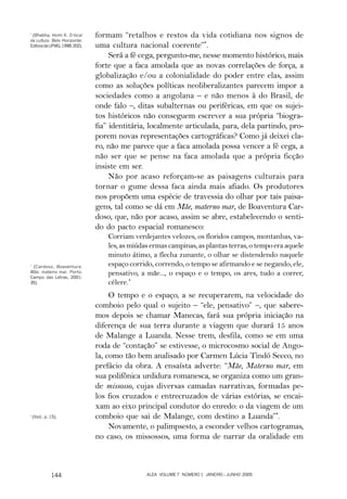 *
  (Bhabha, Homi K. O local     formam “retalhos e restos da vida cotidiana nos signos de
da cultura. Belo Horizonte:
Editora da UFMG, 1998: 202).   uma cultura nacional coerente”*.
                                    Será a fé cega, pergunto-me, nesse momento histórico, mais
                               forte que a faca amolada que as novas correlações de força, a
                               globalização e/ou a colonialidade do poder entre elas, assim
                               como as soluções políticas neoliberalizantes parecem impor a
                               sociedades como a angolana – e não menos à do Brasil, de
                               onde falo –, ditas subalternas ou periféricas, em que os sujei-
                               tos históricos não conseguem escrever a sua própria “biogra-
                               fia” identitária, localmente articulada, para, dela partindo, pro-
                               porem novas representações cartográficas? Como já deixei cla-
                               ro, não me parece que a faca amolada possa vencer a fé cega, a
                               não ser que se pense na faca amolada que a própria ficção
                               insiste em ser.
                                    Não por acaso reforçam-se as paisagens culturais para
                               tornar o gume dessa faca ainda mais afiado. Os produtores
                               nos propõem uma espécie de travessia do olhar por tais paisa-
                               gens, tal como se dá em Mãe, materno mar, de Boaventura Car-
                               doso, que, não por acaso, assim se abre, estabelecendo o senti-
                               do do pacto espacial romanesco:
                                   Corriam verdejantes velozes, os floridos campos, montanhas, va-
                                   les, as miúdas ermas campinas, as plantas terras, o tempo era aquele
                                   minuto átimo, a flecha zunante, o olhar se distendendo naquele
*
 (Cardoso, Boaventura.             espaço corrido, correndo, o tempo se afirmando e se negando, ele,
Mãe, materno mar. Porto:
Campo das Letras, 2001:
                                   pensativo, a mãe..., o espaço e o tempo, os ares, tudo a correr,
35).                               célere.*
                                    O tempo e o espaço, a se recuperarem, na velocidade do
                               comboio pelo qual o sujeito – “ele, pensativo” –, que sabere-
                               mos depois se chamar Manecas, fará sua própria iniciação na
                               diferença de sua terra durante a viagem que durará 15 anos
                               de Malange a Luanda. Nesse trem, desfila, como se em uma
                               roda de “contação” se estivesse, o microcosmo social de Ango-
                               la, como tão bem analisado por Carmen Lúcia Tindó Secco, no
                               prefácio da obra. A ensaísta adverte: “Mãe, Materno mar, em
                               sua polifônica urdidura romanesca, se organiza como um gran-
                               de missosso, cujas diversas camadas narrativas, formadas pe-
                               los fios cruzados e entrecruzados de várias estórias, se encai-
                               xam ao eixo principal condutor do enredo: o da viagem de um
*
    (Ibid.: p. 15),            comboio que sai de Malange, com destino a Luanda”*.
                                    Novamente, o palimpsesto, a esconder velhos cartogramas,
                               no caso, os missossos, uma forma de narrar da oralidade em



               144                              ALEA VOLUME 7 NÚMERO 1 JANEIRO – JUNHO 2005
 