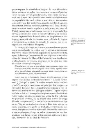 que os espaços da alteridade se tingiam de cores identitárias
fortes: quimbos, senzalas, rios, monstros como os diquixi de
várias cabeças, sereias, gemelaridades, boas e más mortes, e
mais, muito mais. Recuperando esse modo ancestral de con-
tar, o produtor ficcional reforça a sua cultura, mostrando-a
como diferença. Em conferência recente, no Rio de Janeiro,
Boaventura Cardoso a explicitou, referindo-se à “fonte” de onde
emana o contar letrado angolano e, nele, o seu, em especial:
“Fiéis à cultura banto, na forma de conceber o texto oral e de o
narrar, assumimo-nos como o contador africano, na sua exu-
berante expressividade dramatizadora, na sua preferência pela
linguagem-espetáculo, tornando-a uma polifonia de lingua-              *
                                                                        (Cardoso, Boaventura.
                                                                       Conferência proferida no
gens idiomáticas, gestuais, de imitação de sotaques dos perso-         Fórum de Ciência e Cultura
                                                                       da UFRJ em 8 de outubro de
nagens, dos seus estados de espírito”*.                                2004.)

     Aí estão, explicitados, os traços e as cores do cartograma,
com a intensificação de pontos que recuperam a intensidade
do próprio processo ficcional angolano, na busca do que nele,
repito, é diferença. O mesmo se dá, se o objeto de nosso olhar
crítico for Rioseco, de Manuel Rui Monteiro, que igualmente
se abre, fixando os espaços, ancorando-os na letra que toma
de assalto a brancura do papel:
     Naquela hora em que os pescadores atravessavam o canal com
     seus apetrechos tão resumidos para virem fazer a aguada, o mar
                                                                       *
                                                                         (Monteiro, Manuel Rui.
     abria boca-réstia de sono ainda em maré baixa a espreguiçar-se,   Rioseco. Lisboa: Cotovia,
     sonolentamente, sob o sol sem nuvem.*                             1997, p. 9).


    Antes que os personagens tomem acento na cena, perso-
nagens cujos nomes conheceremos depois – Zacaria, “O ho-
mem [...] de pé” e Noíto, “a mulher sentada sobre a trouxa
grande”*, ou seja, o casal, como no princípio dos tempos –, o          *
                                                                           (Ibid.: 9-10).

encenador das ações faz o enquadramento espacial e nos in-
troduz nas malhas de sua paisagem cultural. Depois é que a
história se inicia, com o primeiro plano quase absoluto de
Noíto, mulher do rio e do mato, que se faz da ilha e do mar.
No plano do contado, ela se revela uma espécie de maga
(Kianda transplantada?), a traduzir o conhecimento antigo
para a “língua” do conhecimento novo. Com isso, agrega es-
paços, encontra, pelo gesto de tradução, o outro nome das
coisas, integra-se ao outro território, assumindo como suas
as novas paisagens. Corpo de velha em coração de menina,
seu riso e sua dança cortam a ilha ao meio, antes que o rio o
faça, “brotando” ali ao final do romance.



Laura Padilha · CARTOGRAMAS: FICÇÃO ANGOLANA E O REFORÇO...                           145
 