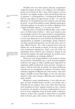 Dividida entre seus dois amores (Zacaria, companheiro
                                antigo dos tempos de mato e rio, e Mateus, novo deslumbra-
                                mento, já em forma de ilha e mar), Noíto amarra a chuva;
*
  (Cf. a cena dos flamingos:
                                descobre o seu cágado, sempre o outro da sabedoria; fala com
492-3).                         os pássaros* e, principalmente, é recebida pela Kianda que
                                dela faz uma espécie de lugar-tenente na ilha – cf. o que diz
                                Kakuarta: “É a tia Kambuta que nós recebemos com ela muito
*
    (: 277).                    da sereia”*, ao que Noíto adiante ecoará: “Quando aquela gente
                                toda bateu palmas e eu levantei, era mesmo a Kambuta. Com
*
    (: 283).                    a ajuda da Kianda. Agora [...] sou outra vez Noíto”*.
                                    Retorna, pela voz artística de Manuel Rui, como se dera
                                com a de Boaventura Cardoso – obras aqui tomadas como
                                um paradigma possível das representações cartogramáticas
                                – o modo de contar ancestral. Esse jogo palimpséstico confe-
                                re uma outra dimensão ao texto ficcional, descobrindo-lhe as
                                superposições, as camadas, as genealogias. Assim, reforça-se
                                sua força espacial pela presença viva da vida. Cito, uma vez
                                mais, Milton Santos: “Só a vida é passível desse processo
                                infinito que vai do passado ao futuro, só ela tem o poder de
                                tudo transformar amplamente. Tudo o que não retira sua
*
  (Santos, Milton. A natureza
                                significação desse comércio com o homem, é incapaz de um
do espaço. Técnica e Tempo.
Razão e Emoção. Ob. cit.:
                                movimento próprio, não pode participar de nenhum movi-
109).                           mento contraditório, de nenhuma dialética”*.
                                    Penso que é por tal jogo dialético e por aceitar as normas
                                do movimento contraditório que o texto ficcional angolano
                                moderno, sem negar ou elidir o global, gesto impensável na
                                argamassa político-cultural de nosso presente, consegue re-
                                forçar o local de onde fala, investindo nos traços densamente
                                coloridos de seu cartograma de palavras. Encontra, assim,
                                voltando à epígrafe de Mignolo por onde comecei, “uma outra
                                língua”, fundada em uma outra lógica, ou em “um outro pen-
                                samento”, pelos quais emerge a diferença, pelo ensaísta cha-
                                mada colonial.
                                    Reergue-se, assim, simbolicamente, A casa velha das mar-
                                gens, tal como Arnaldo Santos concebe e nos propõe com a
                                realização de seu romance. Ela, a casa velha, uma outra ma-
                                neira metafórica de dizer Angola, constrói-se com o cimento
                                do presente, do passado e do futuro, implantando-se no ter-
                                reno de nosso imaginário leitor de forma sólida e definitiva.
                                Atam-se os laços com o passado e, assim, abre-se a possibili-
                                dade do futuro, pois, como ensina o fecho do romance, “os



               146                             ALEA VOLUME 7 NÚMERO 1 JANEIRO – JUNHO 2005
 