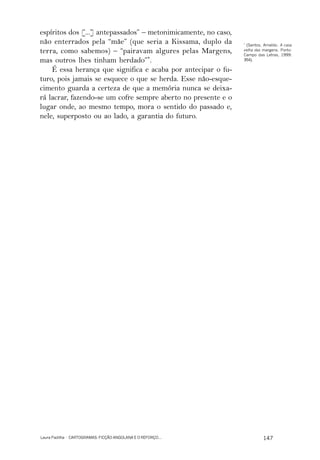 espíritos dos [...] antepassados” – metonimicamente, no caso,
não enterrados pela “mãe” (que seria a Kissama, duplo da        *
                                                                 (Santos, Arnaldo. A casa
terra, como sabemos) – “pairavam algures pelas Margens,         velha das margens. Porto:
                                                                Campo das Letras, 1999:
mas outros lhes tinham herdado”*.                               354).

    É essa herança que significa e acaba por antecipar o fu-
turo, pois jamais se esquece o que se herda. Esse não-esque-
cimento guarda a certeza de que a memória nunca se deixa-
rá lacrar, fazendo-se um cofre sempre aberto no presente e o
lugar onde, ao mesmo tempo, mora o sentido do passado e,
nele, superposto ou ao lado, a garantia do futuro.




Laura Padilha · CARTOGRAMAS: FICÇÃO ANGOLANA E O REFORÇO...               147
 