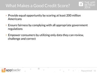 What Makes a Good Credit Score? 
• Protect the safety and soundness of lending decisions by using a 
scientifically valid, peer-reviewed scoring system 
• Promote transparency via public resources that explain how the 
score is computed along with guidance for improving a score 
• Create financial opportunity for everyone with an algorithm that 
is not affected by a consumer's educational or employment 
background 
12 
 