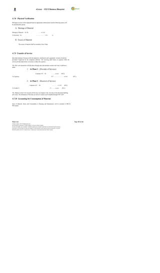 eGreen – FICO Business Blueprint



4.7.8 Physical Verification

Shortages/excesses will be adjusted based on appropriate authorizations and the following entries will
be automatically passed.

       A. Shortage of Material

Shortage of Material A/c Dr                                      ……xx ,xxx         .

To Inventory A/c                                        …………………….xx,x                           xx


       B. Excess of Material

               The excess of material shall be recorded at Zero Value.




4.7.9 Transfer of Service

Inter plant sharing of resources like the manpower, machineries and equipments at times of need are
provided if approved by the competent authority. The receiving plant books as expenses while the
service provider plant books as income or reduce the expenses.

The Inter unit transaction will take place through sales and purchase scenario and entry would be as
under:
                                    1. At Plant 1 ; (Provider of Services)

                                                        Customer A/C Dr                        ……….xx,xxx               (PC2)

To Expenses                                                                                   A/C………………………xx,xxx                    (PC1)


                                    2. At Plant 2 : (Receiver of Service)

                                          Expenses A/C           Dr                            ………… …x x,xxx                (PC2)

To Vendor A                                                                                /C………..xx,xxx                (PC1)


The Balance in Inter Unit Account will be Zero at Company Code level due to the Document Splitting
activ ation. The elimination of Revenue as well as Ex penses can be handled through FSV in R/3.


4.7.10 Accounting for Consumption of Material

Issue of Material, Stores and Consumables to Running and Maintenance will be recorded in MM &
PM module.




Wipro Ltd.                                                                                                                            Page 105 of 146
© Wipro Limited, 2010, All Rights Reserved.
This document is proprietary to Wipro Infotech, a division of Wipro Limited.
You may not modify, copy, reproduce, republish, upload, post, transmit or distribute any material from this document,
in any form or by any means, nor may you modify or create derivative works based on the text of any file, or any part
thereof for public, private or commercial use, without prior written permission from Wipro Limited.
 