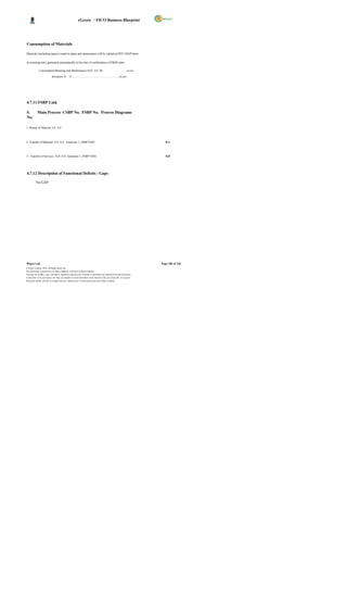 eGreen – FICO Business Blueprint




Consumption of Materials

Materials (including spares) issued to plant and maintenance will be valued at FIFO /MAP basis.

Accounting entry generated automatically at the time of confirmation of P&M order:

              Consumption/Running and Maintenance/AUC A/C Dr                                              ….. xx,xxx

                            Inventory A         /C………………………………………………xx,xxx




4.7.11 FSBP Link

S.          Main Process CSBP No. FSBP No. Process Diagrams
No.

1 Return of Material 6.F 6.F



2 Transfer of Material 8.A 8.A Annexure 1_FSBP.VSD-                                                                        8.A



3. Transfer of Services 8.D 8.D Annexure 1_FSBP.VSD-                                                                       8.D




4.7.12 Description of Functional Deficits / Gaps

          No GAP




Wipro Ltd.                                                                                                              Page 106 of 146
© Wipro Limited, 2010, All Rights Reserved.
This document is proprietary to Wipro Infotech, a division of Wipro Limited.
You may not modify, copy, reproduce, republish, upload, post, transmit or distribute any material from this document,
in any form or by any means, nor may you modify or create derivative works based on the text of any file, or any part
thereof for public, private or commercial use, without prior written permission from Wipro Limited.
 