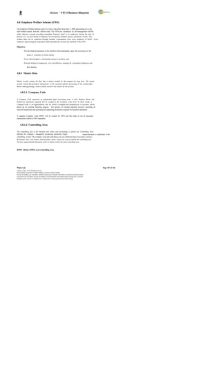 eGreen – FICO Business Blueprint


4.8 Employee Welfare Scheme (EWS)

The Employee Welfare Scheme came in to force with effect from June 1, 2008 superseding all or any
staff welfare scheme from the effective date. The EWS was introduced by the management with the
noble objective towards providing immediate financial relief to its employees during the time of
distress, as a res ult of death of employee, his/ her parents, children, spouse, and parent -in-laws. The
welfare fund will be mobilized through monthly c ontributions from every employee of DGPC. Every
employee upon joining the corporation shall automatically become the members of the EWS.

Objectives

            Provide financial assistance to the members/ their dependents upon the occurrence of the

                  death of a member or his/her family;

            Foster and strengthen c omradeship among its members; and

            Promote feeling of compassion, love and affection amongst all corporation employees and

                  their families.


4.8.1 Master Data

Master records contain the data that is always needed by the company for long term. The master
records control the posting of transactions to G/L accounts and the processing of the posting data.
Before making postings, create a master record in the system for the account.


      4.8.1.1 Company Code

A Company Code represents an independent legal accounting entity in SAP. Balance Sheets and
Profit/Loss statements required will be created at the Company Code level. In other words, a
Company Code is an organizational unit for which a complete self-contained set of accounts can be
drawn up for external reporting purpose. The process of external reporting involves recording all
relevant transactions and generating all supporting documents required for financial statements.


A separate Company Code DSWF will be created for EWS and this helps to run all necessary
transactions related to EWS separately.


      4.8.1.2 Controlling Area

The controlling area is the business unit where cost accounting is carried out. Controlling Area
delimits the company s managerial accounting operations. Organ                             ization structure is replicated in the
controlling system. The company code and controlling area uses identical chart of accounts, currency
& business area. Cost centers, internal orders, profit centers are used to classify the controlling area.
All inter organizational allocations refers to objects within the same controlling area.



DSWF will have DW01 as its Controlling Area.




Wipro Ltd.                                                                                                              Page 107 of 146
© Wipro Limited, 2010, All Rights Reserved.
This document is proprietary to Wipro Infotech, a division of Wipro Limited.
You may not modify, copy, reproduce, republish, upload, post, transmit or distribute any material from this document,
in any form or by any means, nor may you modify or create derivative works based on the text of any file, or any part
thereof for public, private or commercial use, without prior written permission from Wipro Limited.
 