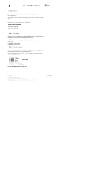 eGreen – FICO Business Blueprint



4.8.1.3 Profit Center

Profit Centers represent separate areas of operation/locations within an organization and can be used
across Company Codes.

They are balancing entities which are able to create their own set of financial s tatements for internal
purposes.



Following are the profit centers defined for DSWF Company Code;

  Profit Center Description
  DGWF DGPC Welfare Fund

  DHWF DHPC Welfare Fund




      4.8.1.4 Cost Center

Cost Center in SAP is an organizational unit within a company that is used to track costs within the
organization. The Cost Center is the lowest node of the hierarchical structure.

For DSWF, for the purpose of c apturing costs for GL expenses, the following cost centers have been
defined as below;

1. DGFINA0001 = Finance Division
2. DHFINA0001 = Finance Division

      4.8.1.5 Chart of Accounts

The Chart of Accounts contains the G/L acc ounts that are used by the entire corporate group. This
allows the company to provide reports for the entire corporate group.

The naming convention of GL Accounts is done in such a way that the user can identify whether the
GL is Asset or Liability or Income etc.:

       1.   100000000      :   Asset
       2.   200000000      :   Liabilities
       3.   300000000      :                      Owners’ Equity
       4.   400000000      :   Income
       5.   500000000      :   Expenses
       6.   600000000      :   Clearing Accounts
       7.   900000000            :     Initial Uploads

COA 3001 will be assigned to DSWF Company Code.




Wipro Ltd.                                                                                                              Page 108 of 146
© Wipro Limited, 2010, All Rights Reserved.
This document is proprietary to Wipro Infotech, a division of Wipro Limited.
You may not modify, copy, reproduce, republish, upload, post, transmit or distribute any material from this document,
in any form or by any means, nor may you modify or create derivative works based on the text of any file, or any part
thereof for public, private or commercial use, without prior written permission from Wipro Limited.
 