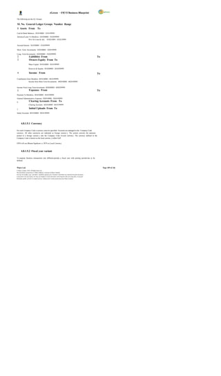 eGreen – FICO Business Blueprint

The following are the GL Groups;

 SL No. General Ledger Groups Number Range
 1 Assets From To
Cash & Bank Balances 1010100001 1010199999
Advance/Loans To Members 1010200001 1010299999
             Prov for Loan & Adv. 1010210001 1010219999


Accrued Interest 1010300001 1010399999

Short -Term Investments 1020100001 1020199999

Long- Term Investments 1020200001 1020299999
 2                   Liabilities From                                                                                   To
 3                   Owners Equity From To
                     Share Capital 3010100001 3010199999

                     Reserves & Surplus 3010200001 3010299999

 4                   Income From                                                                                        To

Contribution from Members 4010100001 4010199999
                Income from Short Term Investments 4020100001 4020199999


Income From Long Term Investment 4020200001 4020299999
 5                   Expenses From                                                                                      To
Payment To Members 5010100001 5010199999
General Administrative Expenses 5020100001 5020199999
6                    Clearing Accounts From To
                     Clearing Accounts 6010100001 6010199999

7
                     Initial Uploads From To
Initial Accounts 9010100001 9010199999




       4.8.1.5.1 Currency

For each Company Code a currency must be specified. Accounts are managed in the Company Code
currency. All other currencies are indicated as foreign currenc y. The system converts the amounts
posted in a foreign currenc y into the Company Code (Local) currency. The currency defined in the
Company Code is known as the local currenc y within SAP.

EWS will use Bhutan Ngultrum i.e. BTN as Local Currency.



       4.8.1.5.2 Fiscal year variant

To separate business transactions into different periods, a fiscal year with posting periods has to be
defined.


Wipro Ltd.                                                                                                                   Page 109 of 146
© Wipro Limited, 2010, All Rights Reserved.
This document is proprietary to Wipro Infotech, a division of Wipro Limited.
You may not modify, copy, reproduce, republish, upload, post, transmit or distribute any material from this document,
in any form or by any means, nor may you modify or create derivative works based on the text of any file, or any part
thereof for public, private or commercial use, without prior written permission from Wipro Limited.
 