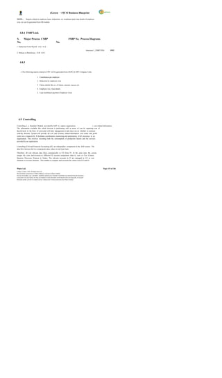 eGreen – FICO Business Blueprint

NOTE: -         Reports related to employee loans, deductions, no. instalment paid, loan details of employee
wise, etc can be generated from HR module.




     4.8.4 FSBP Link

S.          Major Process CSBP                                                            FSBP No. Process Diagrams
No.                                                                 No.
1 Deduction From Payroll 14.A 14.A
                                                                                                                        Annexure 1_FSBP.VSD-      SWF
2 Release to Beneficiary 14.B 14.B




     4.8.5


       o The following reports related to EWF will be generated from DGPC & SWF Company Code.

                                   1. Contribution per employee

                                   2. Deduction by employee wise

                                   3. Claims details like no. of claims, amount, reasons etc.

                                   4. Employee wis e loan details

                                   5. Loan installment payment (Employee wise)




   4.9 Controlling

Controlling is a Standard Module provided by SAP to c apture organization                              s cost related information.
The information available like which division is performing well in terms of cost by capturing cost of
that division in the form of cost center will help management to take decis ion on whether to continue
with the division. System will provide all c ost and revenue related information cost centre and profit
centre wis e respectively. It facilitates coordination, monitoring and optimization of all processes in an
organization. This involves recording both the consumption of production factors and the services
provided by an organization.

Controlling (CO) and Financial Accounting (FI) are independent components in the SAP system. The
data flow between the two components takes place on real time basis.

Therefore, all cost relevant data flows automatically to CO from FI. At the same time, the system
assigns the costs and revenues to different CO account assignment objec ts, such as Cost Centres,
Business Processes, Projects or Orders. The relevant accounts in FI are managed in CO as cost
elements or revenue elements . This enables to compare and reconcile the values from CO and FI.



Wipro Ltd.                                                                                                                                Page 115 of 146
© Wipro Limited, 2010, All Rights Reserved.
This document is proprietary to Wipro Infotech, a division of Wipro Limited.
You may not modify, copy, reproduce, republish, upload, post, transmit or distribute any material from this document,
in any form or by any means, nor may you modify or create derivative works based on the text of any file, or any part
thereof for public, private or commercial use, without prior written permission from Wipro Limited.
 