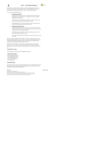 eGreen – FICO Business Blueprint

Internal Order is a Cost Object which can capture cost for Management Reporting. Cost Object is a
tool against which actual cost are captured .Internal Order, Cost Centre, WBS Element, Sales Order
are the examples of Cost Object whic h are used to c apture costs for Management Reporting.

There are two types of Internal Orders in SAP:-

              1. Real Internal Order:
                     Real Internal Order is used to capture the cost of special events/occasion for reporting to
                     management and to further settle the cost to respective Cost Center / Asset after
                     completion of the Event/ Occasion.

                     During booking into real internal order, the real posting goes into Real order and if a cost
                     center is also entered, only statistical entry will flow into cost center.

                     While capturing real time cost if one is not clear about cost object, real internal order can
                     be used as a cost object then settle the cost on actual cost centre.

              2. Statistical Internal Order:
                     Statistical Internal Order helps in parallel recording of expenses in addition to the booking
                     in specific cost center. In this case, the real entry flows into the cost center and only
                     statistical entry flows into the statistical internal order.

                     The Statistical order cannot be settled as it contains only statistical postings since the real
                     posting is already gone to the desired cost center.

                     With the help of Statistical Internal Order, analys es of some of the expenses GLs could
                     be carried out.

Based on the nature of posting (FI postings), DGPC will decide and choose the expense GLs for
which the statistical internal orders are to be created. At the time of manual posting, the statis tical
internal orders can be booked into in addition to the cost center (CO object). This will avoid the period
end activity of transferring cost data from internal order to cost center.

DGPC business is not intending to create real orders as on date. If requirement is realized in future
course of time, it can be created. As per the present requirement, the statistical order relevant
transactions will come from PS, PM, Investment Orders coming from AA which will originate outside
CO.

Geographical Coverage

The following plants are within the scope of SAP implementation at DGPC:


  Plant Other Details
  BHP Basochhu Hydropower Plant
  CHP Chhukha Hydropower Plant
  KHP Kurichhu Hydropower Plant
  THP Tala Hydropower Plant
  CO Corporate Office


Functional Scope

The Controlling System Document contains the configuration details of the Controlling Module as of the
document release date and also describes briefly the maintenance required when there are changes in
SAP Organization Structure, Processes and Master Data.


Wipro Ltd.                                                                                                              Page 117 of 146
© Wipro Limited, 2010, All Rights Reserved.
This document is proprietary to Wipro Infotech, a division of Wipro Limited.
You may not modify, copy, reproduce, republish, upload, post, transmit or distribute any material from this document,
in any form or by any means, nor may you modify or create derivative works based on the text of any file, or any part
thereof for public, private or commercial use, without prior written permission from Wipro Limited.
 