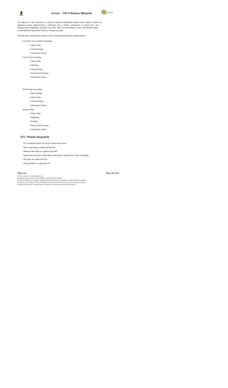 eGreen – FICO Business Blueprint


The objective of this document is to provide important configuration details of the module to enable the
application system administrator(s) / authorized users to further configuration, if required any. Any
changes in the configuration can affect any of the other CO sub-modules, as such care should be taken
to understand the implications before any changes are made.

The following Controlling sub-modules will be implemented during this implementation:

         Cost & Rev enue Element Accounting

                     o Master Data

                     o Actual Postings

                     o Information System

         Cost Center Accounting

                     o Master Data

                     o Planning

                     o Actual Posting

                     o Period End Processing

                     o Information System




         Profit Center Accounting

                     o Basic Settings

                     o Master Data

                     o Actual Postings

                     o Information System

         Internal Orders

                     o Master Data

                     o Budgeting

                     o Postings

                     o Period End Processing

                     o Information System


     4.9.2 Module Integration

          CO is integrated with FI for all cost related transac tions.

          Sales related data are transferred from SD.

          Material related data are captured from MM.

          Depreciation and Asset related data are transferred / captured from Asset Accounting.

          PM orders are settled from PM.

          Projects/WBSs are settled from PS.



Wipro Ltd.                                                                                                              Page 118 of 146
© Wipro Limited, 2010, All Rights Reserved.
This document is proprietary to Wipro Infotech, a division of Wipro Limited.
You may not modify, copy, reproduce, republish, upload, post, transmit or distribute any material from this document,
in any form or by any means, nor may you modify or create derivative works based on the text of any file, or any part
thereof for public, private or commercial use, without prior written permission from Wipro Limited.
 