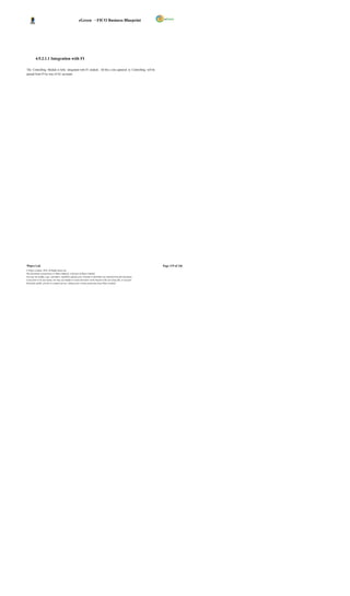 eGreen – FICO Business Blueprint




          4.9.2.1.1 Integration with FI

The Controlling Module is fully integrated with FI module. All the c osts captured in Controlling will be
passed from FI by way of GL accounts.




Wipro Ltd.                                                                                                              Page 119 of 146
© Wipro Limited, 2010, All Rights Reserved.
This document is proprietary to Wipro Infotech, a division of Wipro Limited.
You may not modify, copy, reproduce, republish, upload, post, transmit or distribute any material from this document,
in any form or by any means, nor may you modify or create derivative works based on the text of any file, or any part
thereof for public, private or commercial use, without prior written permission from Wipro Limited.
 