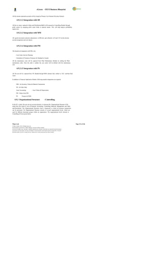 eGreen – FICO Business Blueprint


All the income statement accounts will be created as Primary Cost Element/ Revenue Element.

          4.9.2.1.2 Integration with SD

All the rev enues c aptured in Sales and Distribution(S&D) will be passed to Controlling Module through
profit centers by assigning profit center fields to material master. This will help analyze profitability
region wise.

          4.9.2.1.3 Integration with MM

All goods movements and price adjustments in MM also gets reflected in FI and CO via the relevant
account assignment and cost objects.



          4.9.2.1.4 Integration with PM

The broad level integration with PM is for,

         Cost Center Activity Planning

         Calculation of Variances (Variance for Standard to Actual).

All the maintenance costs will be captured from Plant Maintenance Module by settling the Plant
maintenance order. Once the order is settled, the cost center will be debited with the maintenance
cost.

          4.9.2.1.5 Integration with PS

All the cost will be captured from PS Module through WBS element then settled to AUC and then final
Asset.

In addition to Financial Application Module, following module integrations are required,


         MM - for Inventory Values & Material Transactions.

         SD - for Sales Data.

         Asset Accounting                    – Asset Values & Depreciation.

         PM - Orders from PM.

         PS         – Projects & WBS.

     4.9.3 Organizational Structure                                        –Controlling.

In the R/3 s ystem, the user can use several structures to represent the Organizational Structure of the
entity from the point of view of Financial Accounting, Controlling, Materials Management, and Sales
and Distribution. The Organizational Structures form a framework in which all business transactions
can be processed. An Organizational Structure consists of several organizational levels, which are
used by different functional groups within an organization. The organizational levels relevant to
Controlling (CO) are given below.




Wipro Ltd.                                                                                                              Page 121 of 146
© Wipro Limited, 2010, All Rights Reserved.
This document is proprietary to Wipro Infotech, a division of Wipro Limited.
You may not modify, copy, reproduce, republish, upload, post, transmit or distribute any material from this document,
in any form or by any means, nor may you modify or create derivative works based on the text of any file, or any part
thereof for public, private or commercial use, without prior written permission from Wipro Limited.
 