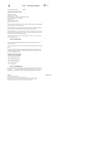 eGreen – FICO Business Blueprint


The decided Operating Concern is:                             OP01

Attributes of Operating Concern:

Operating Concern OP01
Controlling Area Code DP01
Controlling Area Name Druk Green Power Corporation Limited
Type of Profitability Analysis Costing Based
Currenc y BTN
Fiscal Year Variant K4 Jan-Dec
Company Code Currency Active

Create data structure for operating concern. Data structure definition controls which characteristics
and value fields will be used in operating concern.

Fixed characteristics lik e Company Code, Profit Center, Customer Group etc, are part of the operating
concern, which cannot be changed or deleted. User defined characteristics can be added.

Creation of value fields are for amounts and quantities. There are no fixed value fields. Value Fields
are the fields which can be expressed in terms of value (Gross price, Cash discount, Material Price)
However, we c an choose from the value field catalogue.

Once characteristics and value fields have been decided, the next step is to save, activate and
generate the operating concern.

          4.9.3.1.2 Profit Centers

Profit Centers represent separate areas of operation/locations within an organization and can be used
across Company Codes.

They are balancing entities which are able to create their own set of financial s tatements for internal
purposes.

Movements in value entered in Financial Accounting are assigned to profit centers. This entity is used
for segmental reporting by drawing P&L statement and Balance Sheet for a segment (typically a line
of business or geographical location).

Following are the profit centers for DGPC
  Profit Center Description
  BS01 Basochhu Hydropower Plant

  CH01 Chhukha Hydropower Plant
  KU01 Kurichhu Hydropower Plant

  TA01 Tala Hydropower Plant

  DG01 Corporate Office


          4.9.3.1.3 Controlling Area
The Cost Accounting system uses controlling area as an Organizational unit. Controlling area delimits
the company s        Managerial Accounting operations. Organization structure is replicated in the
controlling system. The Company Code and Controlling area use identical Chart of Accounts,




Wipro Ltd.                                                                                                              Page 123 of 146
© Wipro Limited, 2010, All Rights Reserved.
This document is proprietary to Wipro Infotech, a division of Wipro Limited.
You may not modify, copy, reproduce, republish, upload, post, transmit or distribute any material from this document,
in any form or by any means, nor may you modify or create derivative works based on the text of any file, or any part
thereof for public, private or commercial use, without prior written permission from Wipro Limited.
 