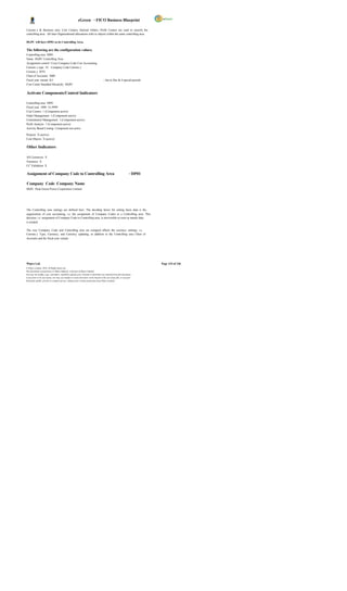 eGreen – FICO Business Blueprint

Currenc y & Business area. Cost Centers, Internal Orders, Profit Centers are used to classify the
controlling area. All inter Organizational allocations refer to objects within the same controlling area.

DGPC will have DP01 as its Controlling Area.

The following are the configuration values;
Controlling area DP01
Name DGPC Controlling Area
Assignment control Cross Company-Code Cost Accounting
Currenc y type 10 Company Code Currenc y
Currenc y BTN
Chart of Accounts 3000
Fiscal year variant K4                                                               – Jan to Dec & 4 special periods
Cost Center Standard Hierarchy DGPC


Activate Components/Control Indicators

Controlling area DP01
Fiscal year 1890 To 9999
Cost Centers 1 (Component active)
Order Management 1 (Component active)
Commitment Management 1 (Component active)
Profit Analysis 1 (Component active)
Activity Based Costing Component not active

Projects X (active)
Cost Objects X (active)

Other Indicators

All Currencies X
Variances X
CC Validation X

Assignment of Company Code to Controlling Area                                                                    – DP01

Company Code Company Name
DG01 Druk Green Power Corporation Limited




The Controlling area settings are defined here. The deciding factor for setting basic data is the
organization of cost accounting, i.e. the assignment of Company Codes to a Controlling area. This
decision, i.e. assignment of Company Code to Controlling area, is irreversible as soon as master data
is created.

The way Company Code and Controlling area are assigned affects the currency settings, i.e.
Currenc y Type, Currency, and Currency updating, in addition to the Controlling area Chart of
Accounts and the fiscal year variant.




Wipro Ltd.                                                                                                                 Page 124 of 146
© Wipro Limited, 2010, All Rights Reserved.
This document is proprietary to Wipro Infotech, a division of Wipro Limited.
You may not modify, copy, reproduce, republish, upload, post, transmit or distribute any material from this document,
in any form or by any means, nor may you modify or create derivative works based on the text of any file, or any part
thereof for public, private or commercial use, without prior written permission from Wipro Limited.
 