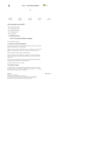 eGreen – FICO Business Blueprint


                                                                                        DGPC




        BS01                                     CH01                                    KU01                                  TA01
  Basochhu Hydro                                                                                                                                     DG01
                                          Chhukha Hydro                            Kurichhu Hydro                       Tala Hydropower
      power Plant                                                                                                                             Corporate Office
                                            power Plant                              power Plant                               Plant




The List of Profit Centers of DGPC:                                            -

  BS01 Basochhu Hydropower Plant

  CH01 Chhukha Hydropower Plant

  KU01 Kurichhu Hydropower Plant

  TA01 Tala Hydropower Plant

  DG01 Corporate Office

     4.9.4 Business Process

          4.9.4.1.1 Cost & Revenue Element Accounting

There are two types of cost elements:

1. Primary Cost / (Revenue) Elements
Primary c ost and Revenue element form the link between Financial Accounting and Cost Accounting.
Each of these cost elements have a G/L account backing.

Business will create the Primary Cost Elements at the time of creating the G/L ac count with the
appropriate cost element category (i.e Primary Cost (1), Revenue (11), Sales Deduction (12) etc.)

In DGPC, Company Code DG01 is assigned to controlling area DP01.

Primary Cost Element in DP01 Controlling area c orresponds to a Revenue and Expense G/L
accounts in General Ledger. General Ledger accounts are defined by Chart of Accounts of the DGPC
Company Code.

Once the GL account is created, Primary Cost Element is created in CO under the Controlling area by
entering validity period, description and cost element category for it.

All Primary Cost Elements must have G/L backing.

Cost Element Category

Cost Element Category is used to determine the relevant transaction of a cost element. For example,
Cost Element Category 1 is for primary cost postings, Cost Element Category 11 is for revenue
postings from sales accounting and 12 are for sales deductions.



Wipro Ltd.                                                                                                                                Page 127 of 146
© Wipro Limited, 2010, All Rights Reserved.
This document is proprietary to Wipro Infotech, a division of Wipro Limited.
You may not modify, copy, reproduce, republish, upload, post, transmit or distribute any material from this document,
in any form or by any means, nor may you modify or create derivative works based on the text of any file, or any part
thereof for public, private or commercial use, without prior written permission from Wipro Limited.
 