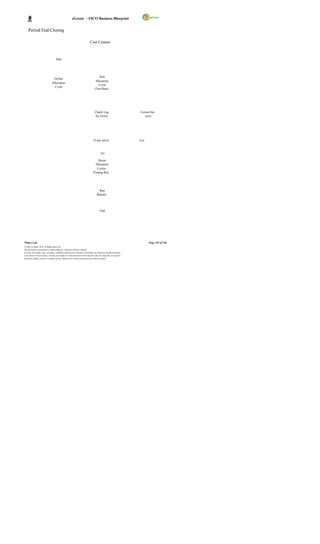 eGreen – FICO Business Blueprint


     Period End Closing

                                                                               Cost Centers



                                      Start




                                                                                         Run
                                  Define
                                                                                      Allocation
                                 Allocation
                                                                                        Cycle
                                   Cycle
                                                                                     (Test Run)




                                                                                     Check Log                          Correct the
                                                                                     for Errors                            error




                                                                                    If any errors                       YES



                                                                                            NO

                                                                                      Rerun
                                                                                    Allocation
                                                                                     Cycles-
                                                                                   Posting Run




                                                                                         Run
                                                                                       Reports




                                                                                           End




Wipro Ltd.                                                                                                                    Page 133 of 146
© Wipro Limited, 2010, All Rights Reserved.
This document is proprietary to Wipro Infotech, a division of Wipro Limited.
You may not modify, copy, reproduce, republish, upload, post, transmit or distribute any material from this document,
in any form or by any means, nor may you modify or create derivative works based on the text of any file, or any part
thereof for public, private or commercial use, without prior written permission from Wipro Limited.
 