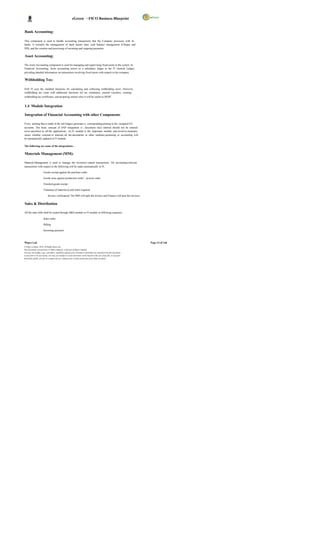 eGreen – FICO Business Blueprint


Bank Accounting:

This component is used to handle accounting transactions that the Company processes with its
banks. It includes the management of bank master data, cash balance management (Cheque and
DD), and the creation and processing of incoming and outgoing payments.

Asset Accounting:

The Asset Accounting component is used for managing and supervising fixed assets in the system. In
Financial Accounting, Asset accounting serves as a subsidiary ledger to the FI General Ledger,
providing detailed information on transactions involving fixed assets with respect to the company.

Withholding Tax:

SAP FI uses the standard functions for calculating and collecting withholding taxes. However,
withholding tax come with additional functions for tax remittance, journal vouchers, creating
withholding tax certificates, and preparing returns whic h will be useful to DGPC                                       .

1.4 Module Integration

Integration of Financial Accounting with other Components

Every posting that is made in the sub ledgers generates a corresponding posting to the assigned G/L
accounts. The basic concept of SAP integration is ; document once entered should not be entered
twice anywhere in all the applications. As FI module is the important module and involves monetary
issues whether external or internal, all the documents in other modules pertaining to accounting will
be automatically updated in FI module.

The following are some of the integrations: -

Materials Management (MM):

Material Management is used to manage the inventory related transactions. All accounting-relevant
transactions with respect to the following will be made automatically in FI.

                       Goods receipt against the purchase order.

                       Goods issue against production order / process order.

                       Finished goods receipt.

                       Valuation of material as and when required

                            Invoice verification( The MM will park the invoice and Finance will post the invoice)


Sales & Distribution

All the sales bills shall be routed through S&D module to FI module in following sequence.

                       Sales order

                       Billing

                       Incoming payment



Wipro Ltd.                                                                                                                  Page 14 of 146
© Wipro Limited, 2010, All Rights Reserved.
This document is proprietary to Wipro Infotech, a division of Wipro Limited.
You may not modify, copy, reproduce, republish, upload, post, transmit or distribute any material from this document,
in any form or by any means, nor may you modify or create derivative works based on the text of any file, or any part
thereof for public, private or commercial use, without prior written permission from Wipro Limited.
 