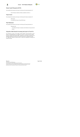 eGreen – FICO Business Blueprint


Human Capital Management (HCM):

All accounting-relevant transactions with respect to the following will be posted automatically in FI.


                       Payroll, Allowances, Deductions, Employee contribution to welfare, etc.


Project System

All accounting-relevant transactions with respect to the following will be made aut omatically in FI.

                       WBS Elements

                       Cost settlement with respect to Project/WBS Element.


Plant Maintenance
All accounting-relevant transactions with respect to the following will be made automatically in FI.

                       Maintenance order

                            Cost settlement with respect to maintenance order (Settlement is being carried out by

                            Finance).


Integration within Financial Accounting (with respect to FI and CO)

Every posting that is made in the sub ledgers (Accounts Payable, Accounts Receivable & Assets)
generates a corresponding posting to the assigned G/L accounts. This ensures that the sub ledgers
are always reconciled with the general ledger. Controlling (CO) and Financial Accounting (FI) are
independent components in the SAP system. The data flow between the two components tak es place
on a regular basis. Therefore, all the data relevant to costing flows automatically to Controlling from
Financial Accounting.




Wipro Ltd.                                                                                                              Page 15 of 146
© Wipro Limited, 2010, All Rights Reserved.
This document is proprietary to Wipro Infotech, a division of Wipro Limited.
You may not modify, copy, reproduce, republish, upload, post, transmit or distribute any material from this document,
in any form or by any means, nor may you modify or create derivative works based on the text of any file, or any part
thereof for public, private or commercial use, without prior written permission from Wipro Limited.
 
