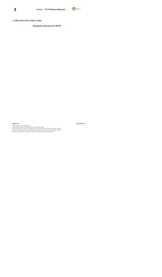 eGreen – FICO Business Blueprint




2 ORGANISATION STRUCTURE

                                                 Enterprise Structure for DGPC




Wipro Ltd.                                                                                                              Page 16 of 146
© Wipro Limited, 2010, All Rights Reserved.
This document is proprietary to Wipro Infotech, a division of Wipro Limited.
You may not modify, copy, reproduce, republish, upload, post, transmit or distribute any material from this document,
in any form or by any means, nor may you modify or create derivative works based on the text of any file, or any part
thereof for public, private or commercial use, without prior written permission from Wipro Limited.
 