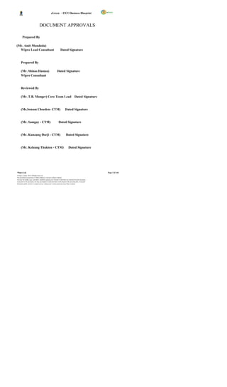 eGreen – FICO Business Blueprint



                                     DOCUMENT APPROVALS

        Prepared By

(Mr. Amit Mundada)
  Wipro Lead Consultant                                                  Dated Signature


      Prepared By

      (Mr. Shinas Hamza)                                            Dated Signature
      Wipro Consultant


      Reviewed By

      (Mr. T.B. Monger) Core Team Lead Dated Signature


      (Ms.Sonam Choeden- CTM)                                                    Dated Signature


      (Mr. Samgay - CTM)                                              Dated Signature


      (Mr. Kunzang Dorji - CTM)                                                    Dated Signature


      (Mr. Kelzang Thukten - CTM)                                                      Dated Signature




Wipro Ltd.                                                                                                              Page 2 of 146
© Wipro Limited, 2010, All Rights Reserved.
This document is proprietary to Wipro Infotech, a division of Wipro Limited.
You may not modify, copy, reproduce, republish, upload, post, transmit or distribute any material from this document,
in any form or by any means, nor may you modify or create derivative works based on the text of any file, or any part
thereof for public, private or commercial use, without prior written permission from Wipro Limited.
 