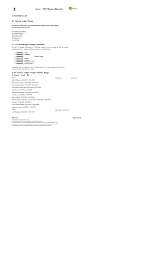 eGreen – FICO Business Blueprint


3 MASTER DATA

3.1 General Ledger Master

The General Ledger master data contains data that control General Ledger postings.
General Ledger master contains;


GL Naming Conventions
GL Number Ranges
Types of Accounts
Description and
Control Data


3.1.1 General Ledger Naming Convention
In DGPC, the naming convention of GL Accounts is done in such a way that the user can identify
whether the GL A/c is Asset or Liability or Income etc . as shown below:

       1.   1000000000       :   Asset
       2.   2000000000       :   Liabilities
       3.   3000000000       :                   Owners’ Equity
       4.   4000000000       :   Income
       5.   5000000000       :   Expenses
       6.   6000000000       :   Clearing Accounts
       7.   9000000000       :   Initial Uploads

Transactions will be processed in the FI module using G/L acc ounts grouped under Chart of
Accounts. Groups of accounts are as under;

 S. No General Ledger Groups Number Range
 1 Assets: From To
Cash                                                                                                        1010110010              1010119999
Bank of Bhutan 1010120010 1010129999

Bhutan National Bank 1010130010 1010139999
Central Bank Of India 1010140010 1010149999
Druk Punjab National Bank 1010150010 1010159999
Tashi Bank 1010160010 1010169999
Short Term Investment 1010210001 1010229999
Inventories 1010300001 1010309999
Sundry Debtors 1010410001 1010429999
Prepaid Expenses, Deposit & Accrued Interest 1010510001 1010549999
Advances 1010610001 1010629999
Long Term Investments 1020110001 1020129999
Equity Investments 1020200001 1020209999
Land                                                                                                        1030100001 1030109999
Civil Structures 1030200001 1030299999



Wipro Ltd.                                                                                                                             Page 23 of 146
© Wipro Limited, 2010, All Rights Reserved.
This document is proprietary to Wipro Infotech, a division of Wipro Limited.
You may not modify, copy, reproduce, republish, upload, post, transmit or distribute any material from this document,
in any form or by any means, nor may you modify or create derivative works based on the text of any file, or any part
thereof for public, private or commercial use, without prior written permission from Wipro Limited.
 