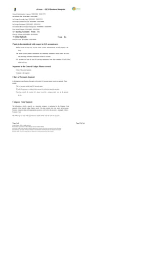 eGreen – FICO Business Blueprint

General Administrative Expenses 5020410001 5020419999
Int-Domestic loan 5020510001 5020519999
Int-Foreign-Sovereign Loan 5020520001 5020529999
Int-Foreign-Commercial Loan 5020530001 5020539999
Int-Foreign-Multilateral 5020540001 5020549999
Environment & Social Impact Management 5020600001 5020699999
Prior Period Expenses 5030100001 5030199999
 6 Clearing Accounts From To
Clearing Accounts 6010100001 6010199999
 7 Initial Uploads                                                                                          From To
Initial Accounts 9010100001 9010199999


Points to be considered with respect to G/L accounts are:
         Master records for each G/L account will be created and maintained at each company c ode

              level.

         The master record contains information and controlling parameters which control the entry

              and processing of business transactions in that G/L account.

         G/L accounts will also be used for pos ting transactions from other modules of SAP.( MM /

              HCM/ SD, Etc)


Segments in the General Ledger Master record:
         Chart of Accounts Segment

         Company Code segment


Chart of Accounts Segment

In this segment, specifications that apply to the entire G/L account master record are captured. These
include:

         The G/L account number and G/L account name.

         Whether the account is a balance sheet account or an income statement account .

         Data that controls the creation of a master record in a company code, such as the account

              group.




Company Code Segment

The information, which is specific to a particular company, is maintained in the Company Code
segment of the General Ledger Master record. This data controls how one enters and processes
business transaction data in the appropriate account as well as how the account is managed within a
Company Code.

The following are some of the specifications which will be made for each G/L account:




Wipro Ltd.                                                                                                              Page 25 of 146
© Wipro Limited, 2010, All Rights Reserved.
This document is proprietary to Wipro Infotech, a division of Wipro Limited.
You may not modify, copy, reproduce, republish, upload, post, transmit or distribute any material from this document,
in any form or by any means, nor may you modify or create derivative works based on the text of any file, or any part
thereof for public, private or commercial use, without prior written permission from Wipro Limited.
 